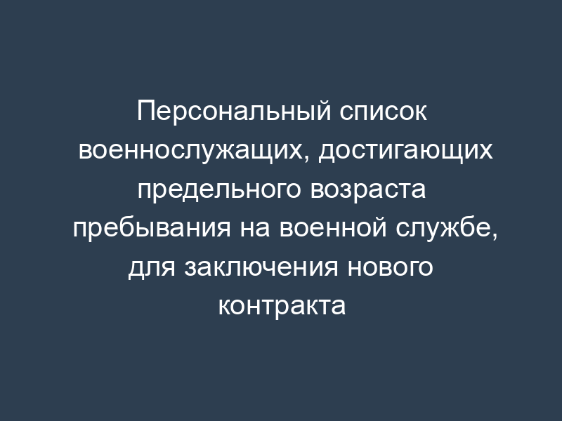 Персональный список военнослужащих, достигающих предельного возраста пребывания на военной службе, для заключения нового контракта