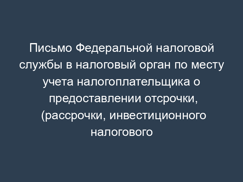 Письмо Федеральной налоговой службы в налоговый орган по месту учета налогоплательщика о предоставлении отсрочки, (рассрочки, инвестиционного налогового кредита) по уплате налогов (сборов, пени) юридическому (физическому) лицу