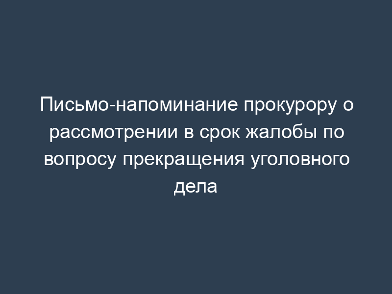 Письмо-напоминание прокурору о рассмотрении в срок жалобы по вопросу прекращения уголовного дела