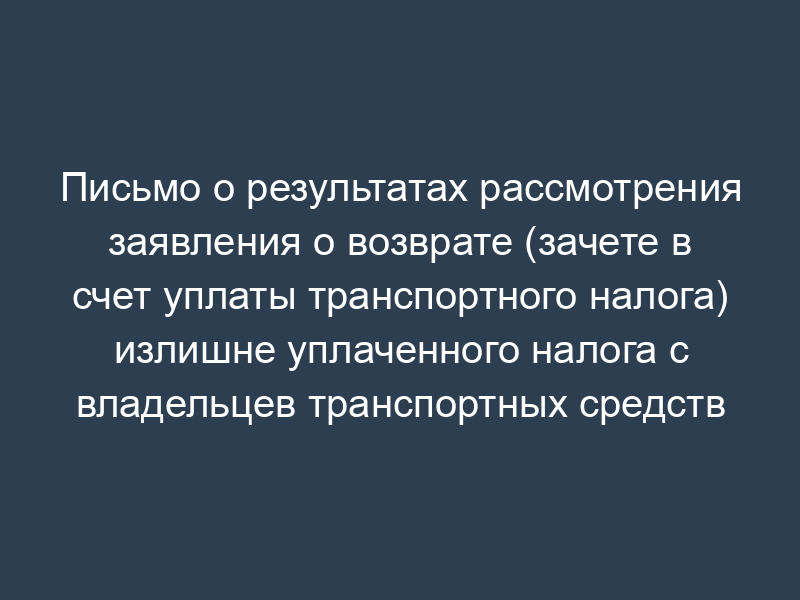Письмо о результатах рассмотрения заявления о возврате (зачете в счет уплаты транспортного налога) излишне уплаченного налога с владельцев транспортных средств