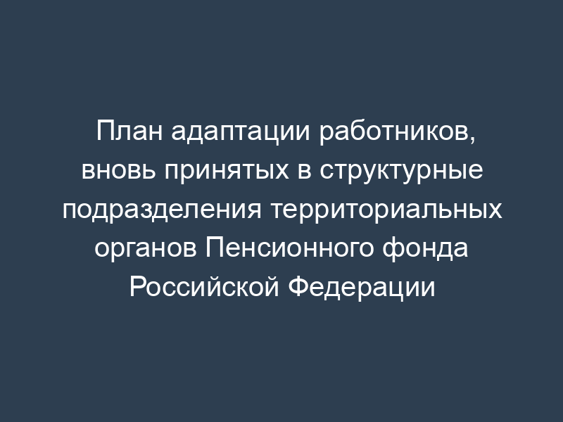 План адаптации работников, вновь принятых в структурные подразделения территориальных органов Пенсионного фонда Российской Федерации