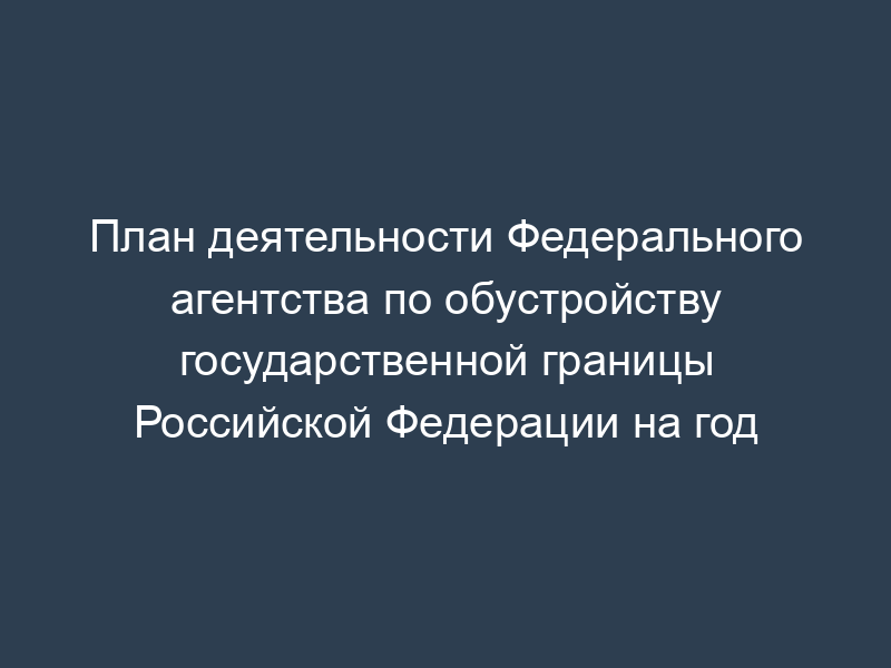 План деятельности Федерального агентства по обустройству государственной границы Российской Федерации на год