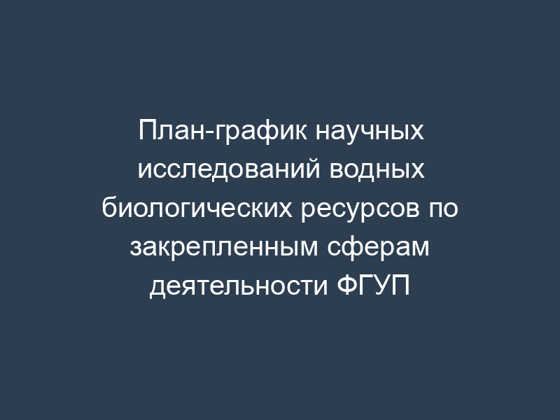 План-график научных исследований водных биологических ресурсов по закрепленным сферам деятельности ФГУП