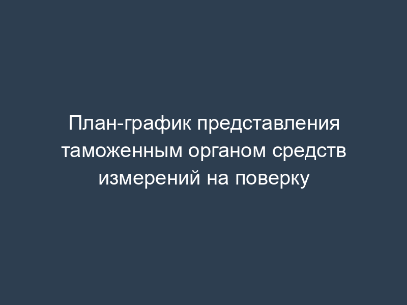 План-график представления таможенным органом средств измерений на поверку