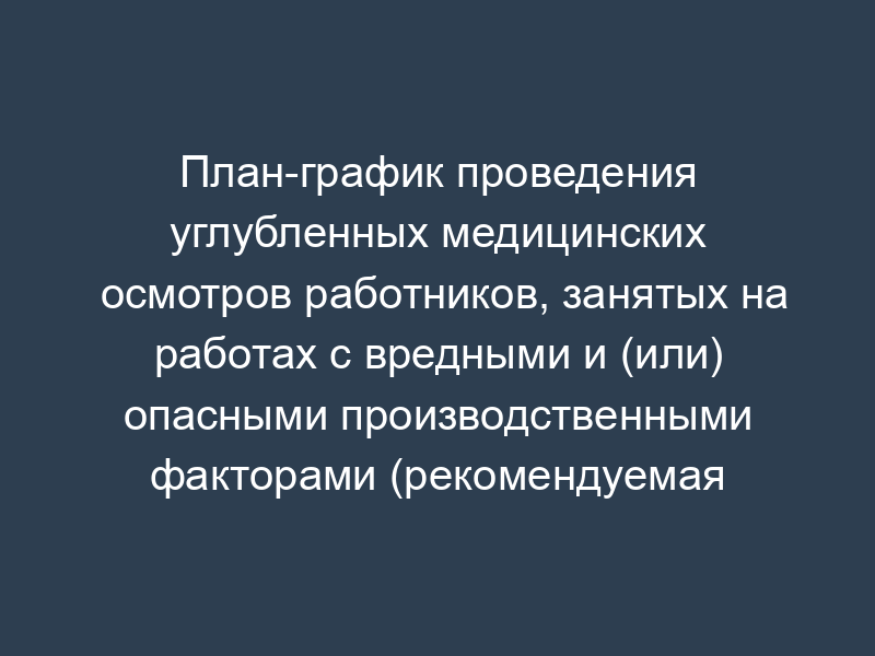 План-график проведения углубленных медицинских осмотров работников, занятых на работах с вредными и (или) опасными производственными факторами (рекомендуемая форма)