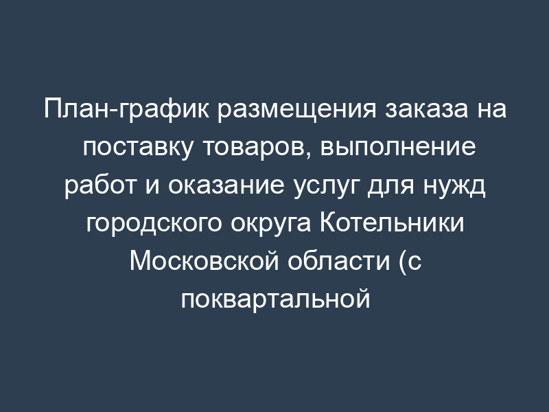 План-график размещения заказа на поставку товаров, выполнение работ и оказание услуг для нужд городского округа Котельники Московской области (с поквартальной разбивкой)
