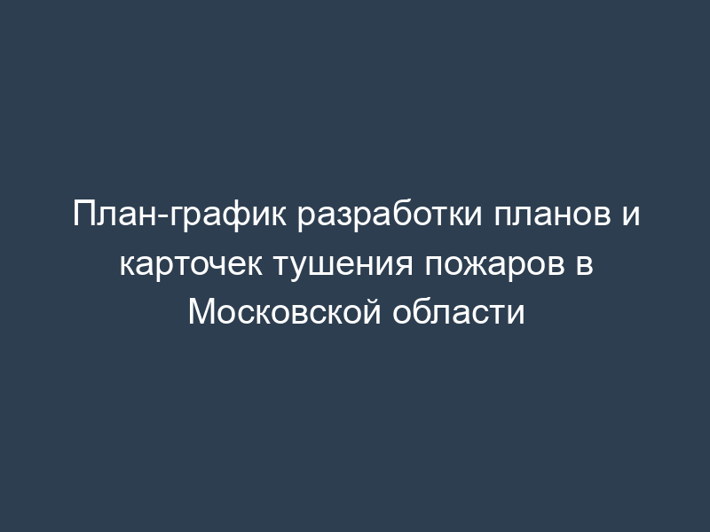 План-график разработки планов и карточек тушения пожаров в Московской области
