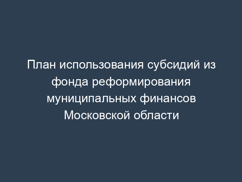 План использования субсидий из фонда реформирования муниципальных финансов Московской области