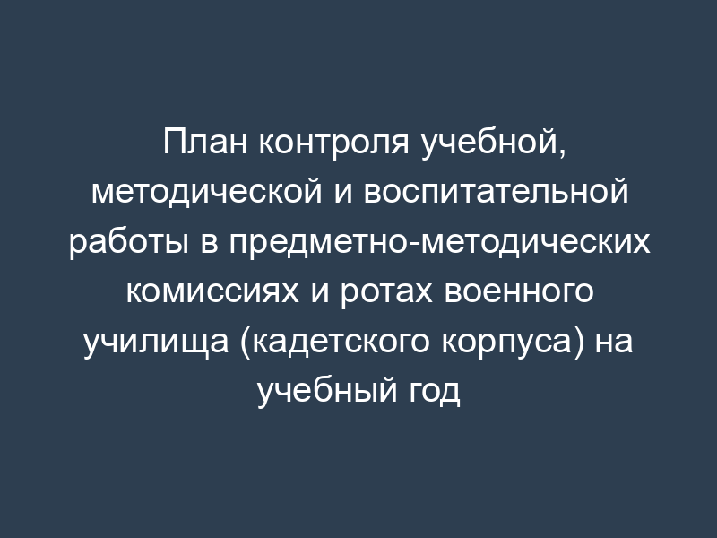 План контроля учебной, методической и воспитательной работы в предметно-методических комиссиях и ротах военного училища (кадетского корпуса) на учебный год
