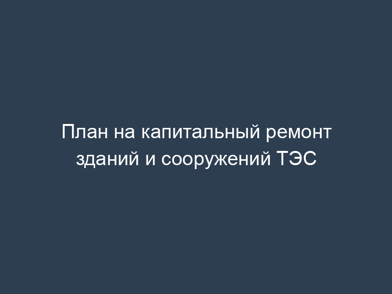 План на капитальный ремонт зданий и сооружений ТЭС
