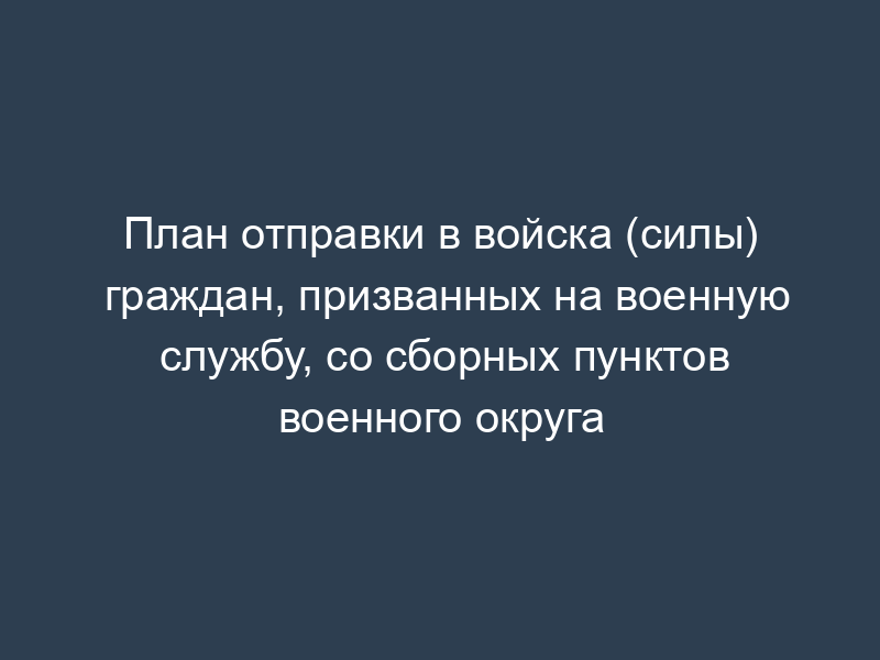 План отправки в войска (силы) граждан, призванных на военную службу, со сборных пунктов военного округа