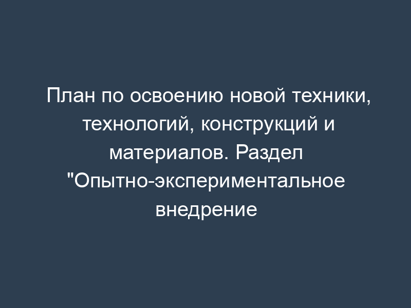 План по освоению новой техники, технологий, конструкций и материалов. Раздел "Опытно-экспериментальное внедрение