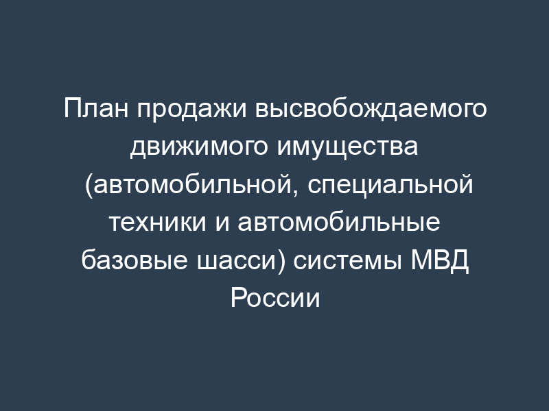 План продажи высвобождаемого движимого имущества (автомобильной, специальной техники и автомобильные базовые шасси) системы МВД России