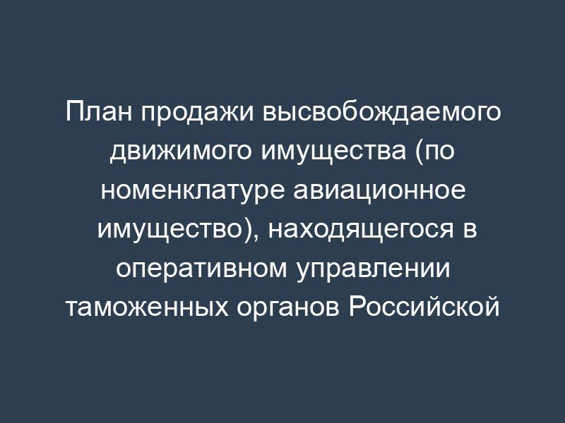 План продажи высвобождаемого движимого имущества (по номенклатуре авиационное имущество), находящегося в оперативном управлении таможенных органов Российской Федерации