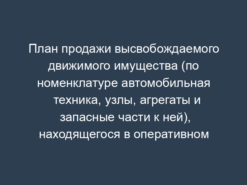 План продажи высвобождаемого движимого имущества (по номенклатуре автомобильная техника, узлы, агрегаты и запасные части к ней), находящегося в оперативном управлении таможенных органов Российской Федерации
