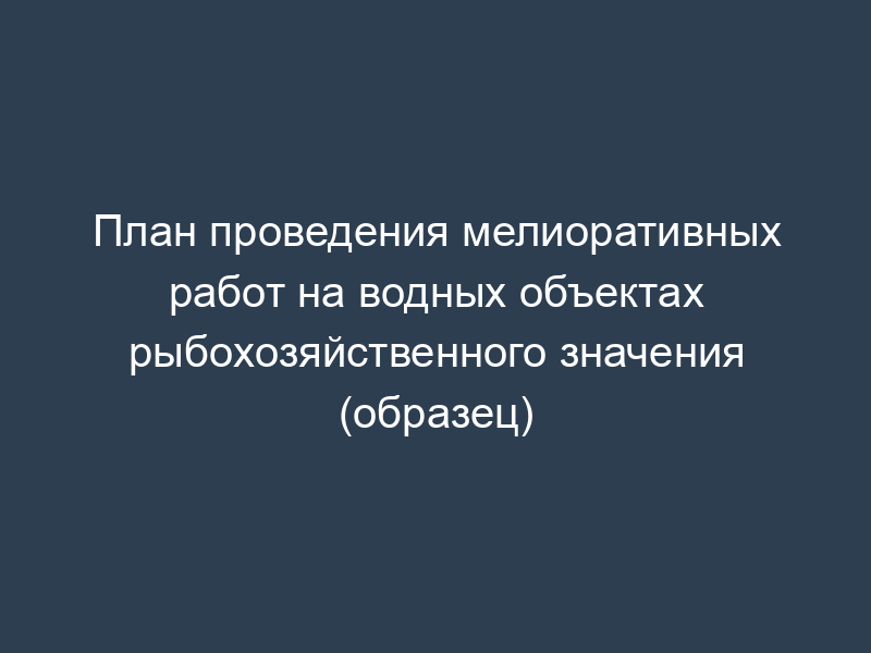 План проведения мелиоративных работ на водных объектах рыбохозяйственного значения (образец)