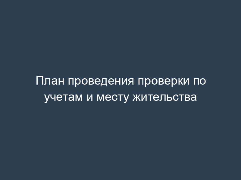 План проведения проверки по учетам и месту жительства
