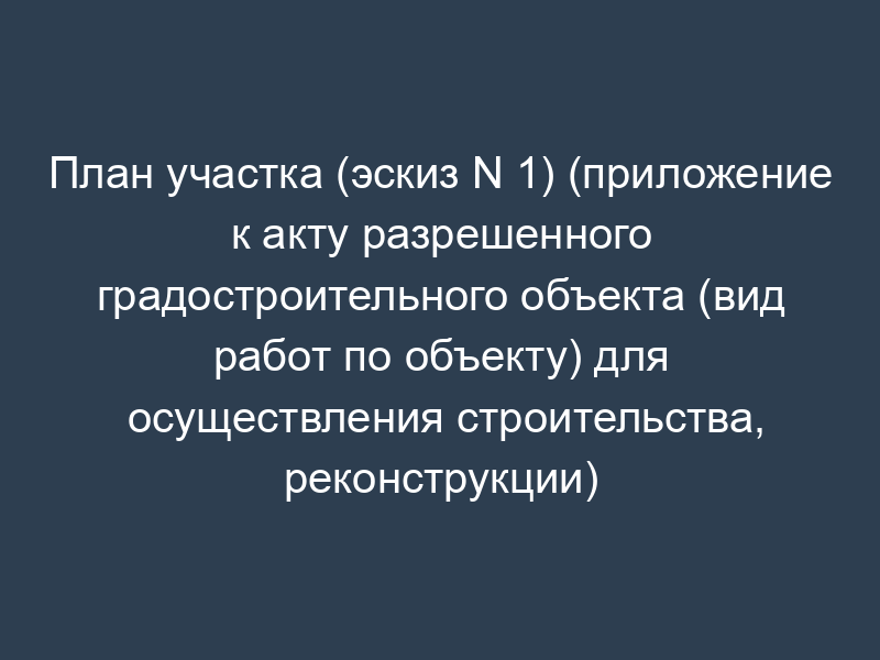 План участка (эскиз N 1) (приложение к акту разрешенного градостроительного объекта (вид работ по объекту) для осуществления строительства, реконструкции)