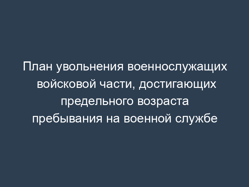 План увольнения военнослужащих войсковой части, достигающих предельного возраста пребывания на военной службе