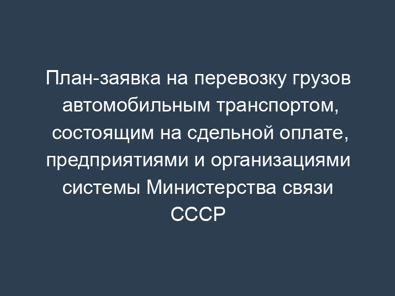 План-заявка на перевозку грузов автомобильным транспортом, состоящим на сдельной оплате, предприятиями и организациями системы Министерства связи СССР