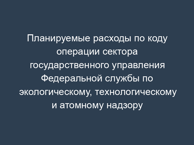 Планируемые расходы по коду операции сектора государственного управления Федеральной службы по экологическому, технологическому и атомному надзору