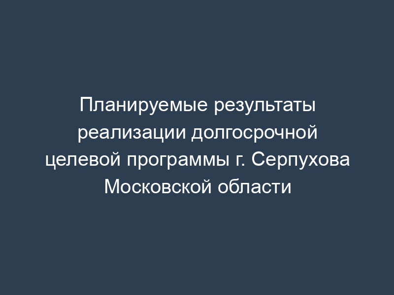 Планируемые результаты реализации долгосрочной целевой программы г. Серпухова Московской области