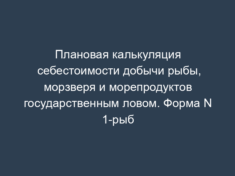 Плановая калькуляция себестоимости добычи рыбы, морзверя и морепродуктов государственным ловом. Форма N 1-рыб