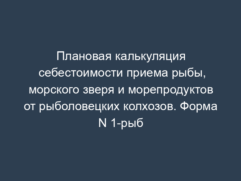 Плановая калькуляция себестоимости приема рыбы, морского зверя и морепродуктов от рыболовецких колхозов. Форма N 1-рыб
