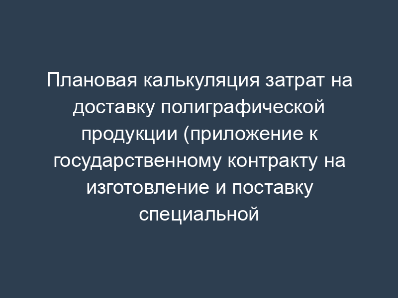 Плановая калькуляция затрат на доставку полиграфической продукции (приложение к государственному контракту на изготовление и поставку специальной полиграфической продукции)