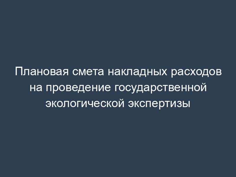 Плановая смета накладных расходов на проведение государственной экологической экспертизы
