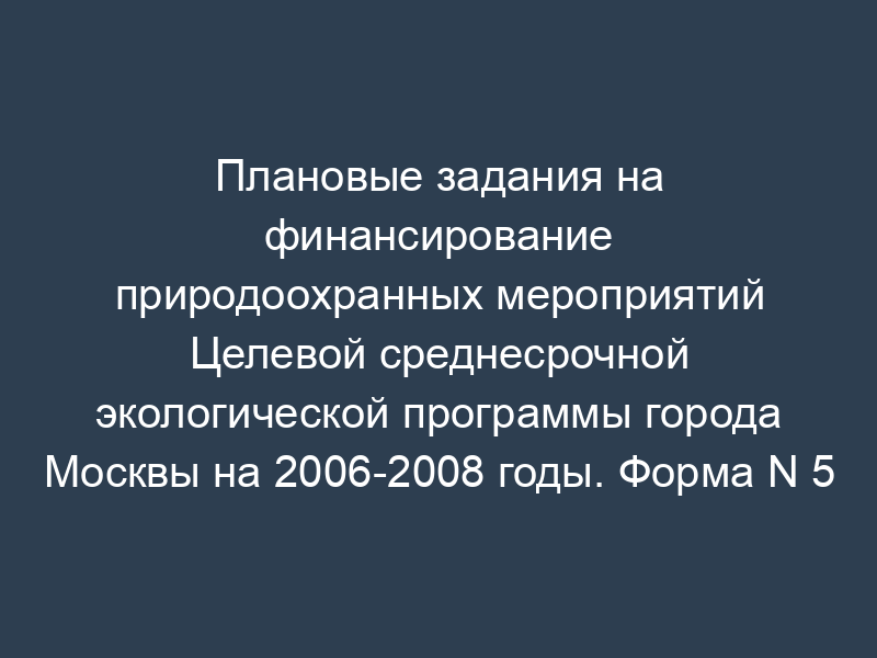 Плановые задания на финансирование природоохранных мероприятий Целевой среднесрочной экологической программы города Москвы на 2006-2008 годы. Форма N 5