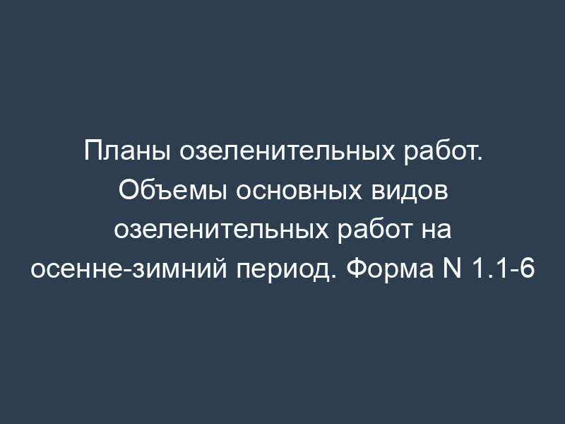 Планы озеленительных работ. Объемы основных видов озеленительных работ на осенне-зимний период. Форма N 1.1-6