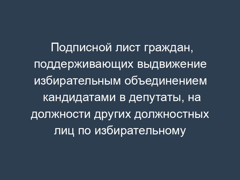 Подписной лист граждан, поддерживающих выдвижение избирательным объединением кандидатами в депутаты, на должности других должностных лиц по избирательному округу