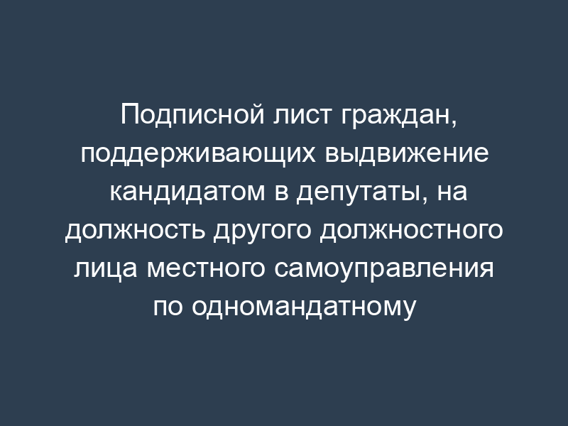 Подписной лист граждан, поддерживающих выдвижение кандидатом в депутаты, на должность другого должностного лица местного самоуправления по одномандатному избирательному округу