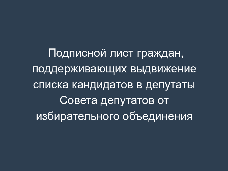 Подписной лист граждан, поддерживающих выдвижение списка кандидатов в депутаты Совета депутатов от избирательного объединения