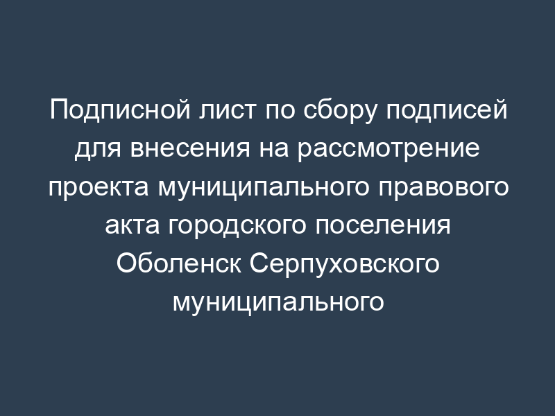 Подписной лист по сбору подписей для внесения на рассмотрение проекта муниципального правового акта городского поселения Оболенск Серпуховского муниципального района Московской области