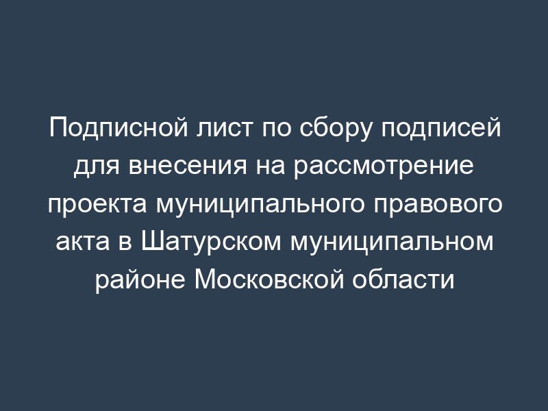 Подписной лист по сбору подписей для внесения на рассмотрение проекта муниципального правового акта в Шатурском муниципальном районе Московской области