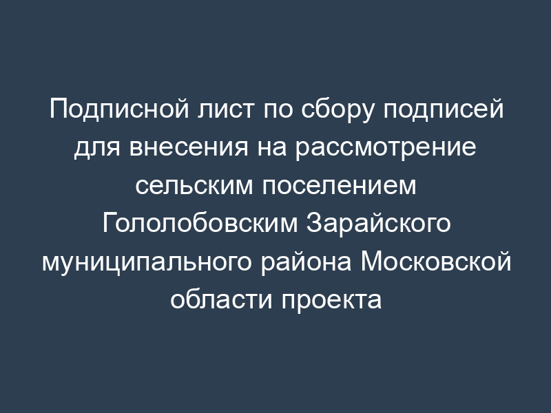 Подписной лист по сбору подписей для внесения на рассмотрение сельским поселением Гололобовским Зарайского муниципального района Московской области проекта муниципального правового акта