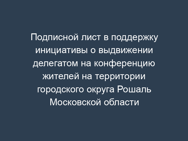 Подписной лист в поддержку инициативы о выдвижении делегатом на конференцию жителей на территории городского округа Рошаль Московской области