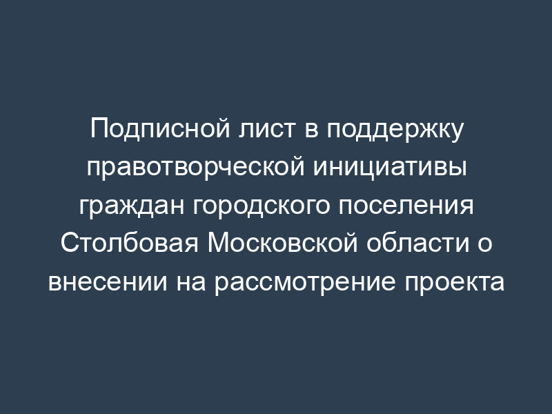 Подписной лист в поддержку правотворческой инициативы граждан городского поселения Столбовая Московской области о внесении на рассмотрение проекта муниципального нормативно-правового акта