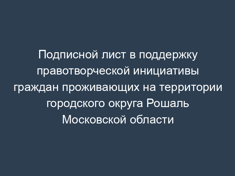 Подписной лист в поддержку правотворческой инициативы граждан проживающих на территории городского округа Рошаль Московской области