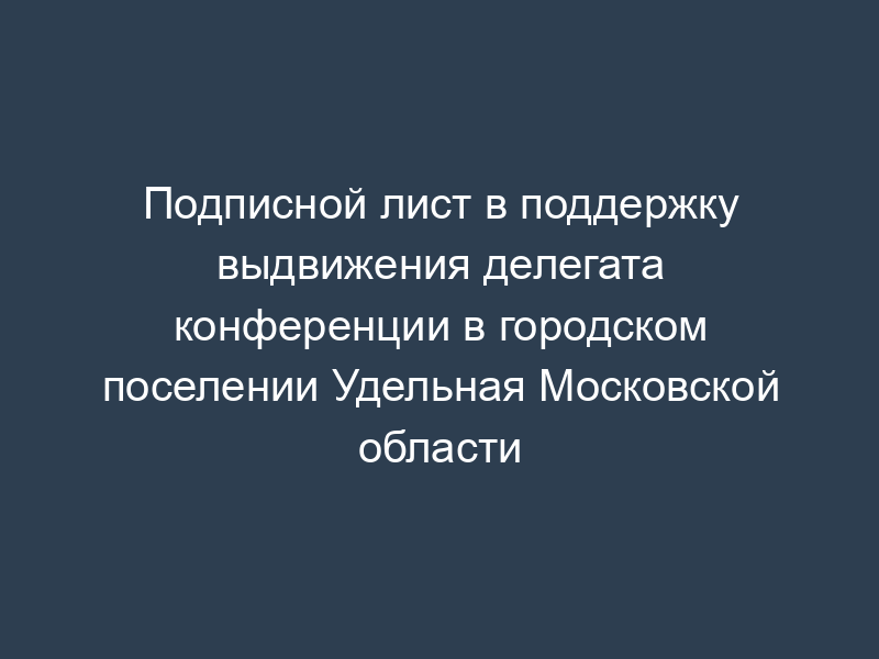 Подписной лист в поддержку выдвижения делегата конференции в городском поселении Удельная Московской области