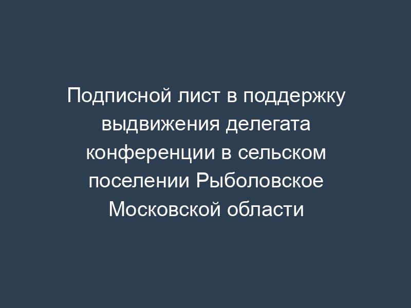 Подписной лист в поддержку выдвижения делегата конференции в сельском поселении Рыболовское Московской области