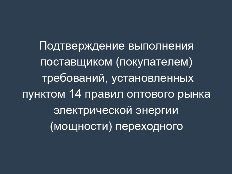 Подтверждение выполнения поставщиком (покупателем) требований, установленных пунктом 14 правил оптового рынка электрической энергии (мощности) переходного периода