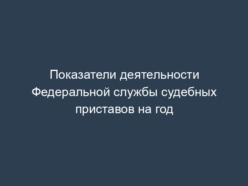 Показатели деятельности Федеральной службы судебных приставов на год