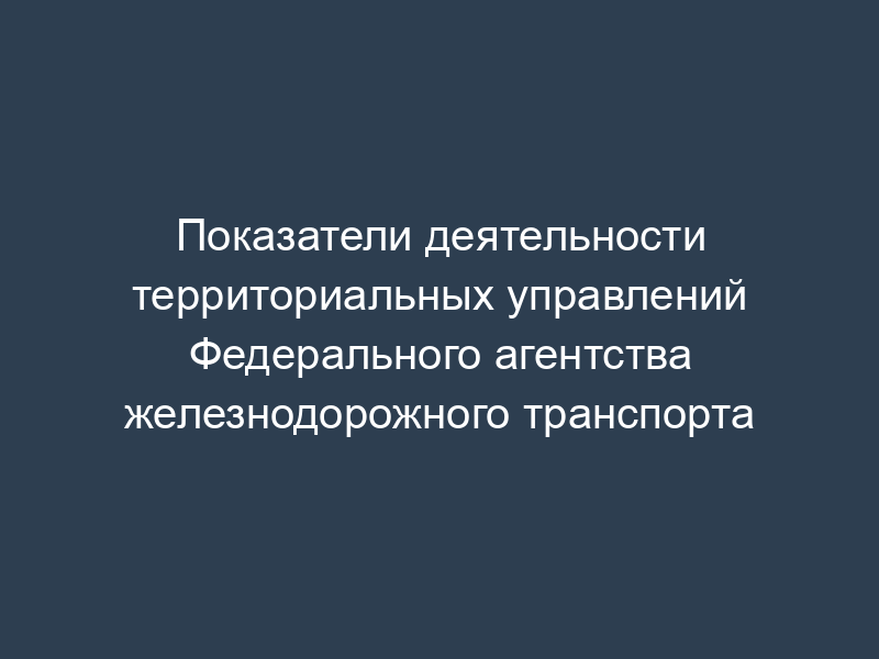Показатели деятельности территориальных управлений Федерального агентства железнодорожного транспорта