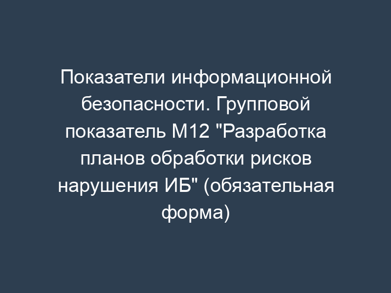 Показатели информационной безопасности. Групповой показатель М12 "Разработка планов обработки рисков нарушения ИБ" (обязательная форма)