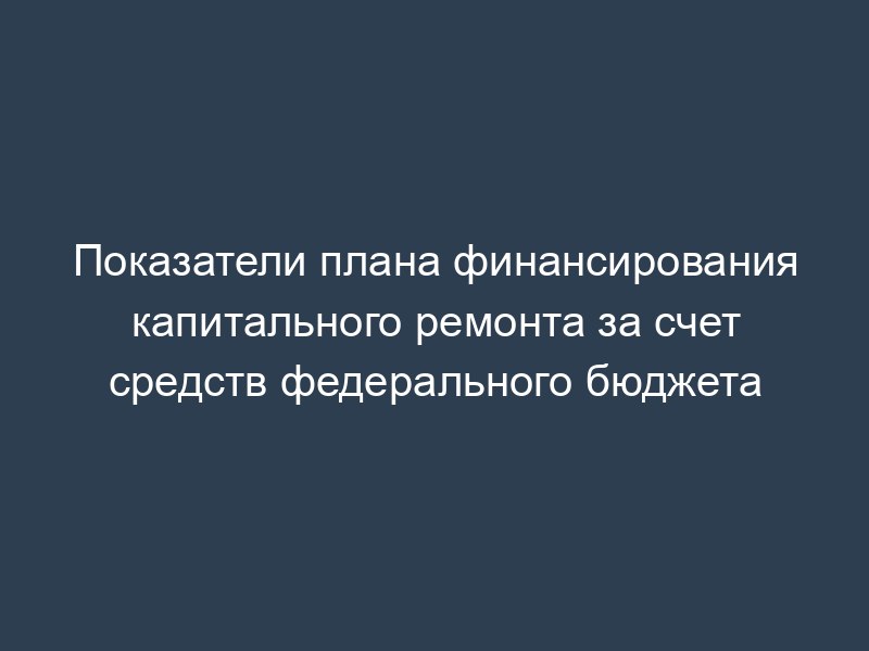 Показатели плана финансирования капитального ремонта за счет средств федерального бюджета