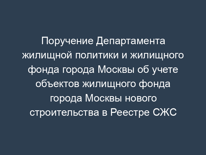 Поручение Департамента жилищной политики и жилищного фонда города Москвы об учете объектов жилищного фонда города Москвы нового строительства в Реестре СЖС