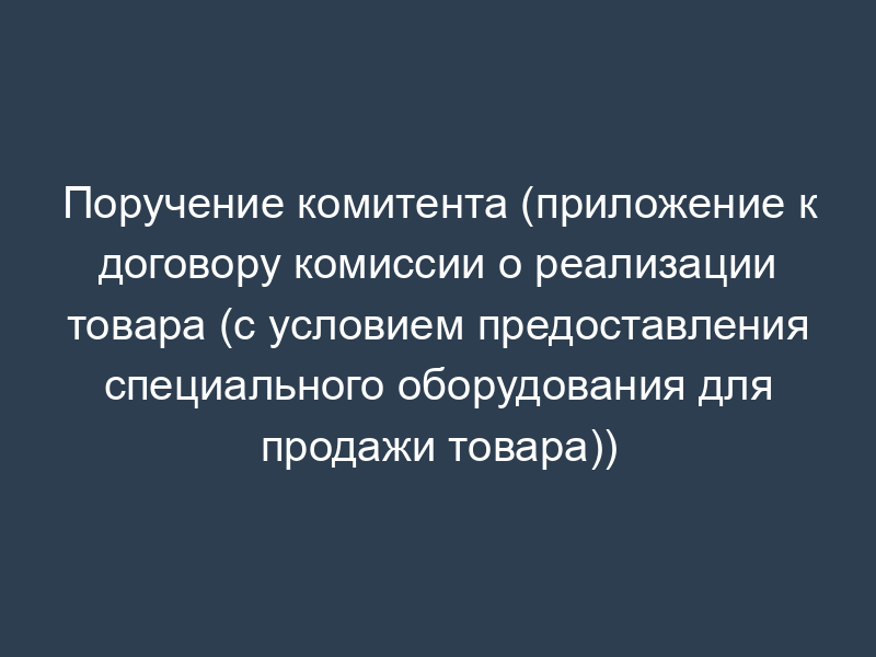 Поручение комитента (приложение к договору комиссии о реализации товара (с условием предоставления специального оборудования для продажи товара))
